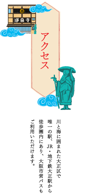 アクセス 川と海に囲まれた大正区で唯一の駅、JR・地下鉄大正駅から徒歩圏内にあり、大阪市営バスもご利用いただけます。