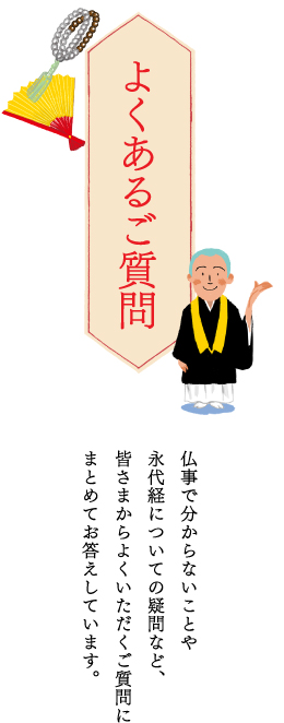 よくあるご質問 仏事で分からないことや永代経についての疑問など、皆さまからよくいただくご質問にまとめてお答えしています。