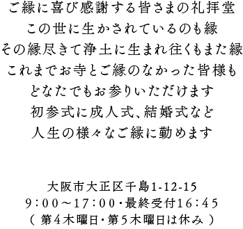 ご縁に喜び感謝する皆さまの礼拝堂。この世に生かされているのも縁。その縁尽きて浄土に生まれ往くもまた縁。これまでお寺とご縁のなかった皆様もどなたでもお参りいただけます。初参式に成人式、結婚式など人生の様々なご縁に勤めます。