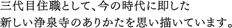 三代目住職として、今の時代に即した新しい浄泉寺のありかたを思い描いています。