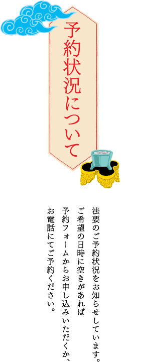 予約状況について 法要のご予約状況をお知らせしています。ご希望の日時に空きがあれば予約フォームからお申し込みいただくか、お電話にてご予約ください。